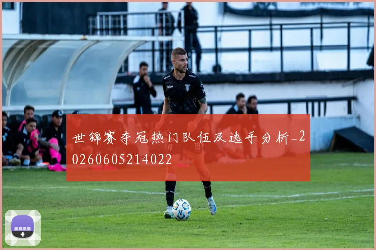 世锦赛夺冠热门队伍及选手分析_20260605214022
