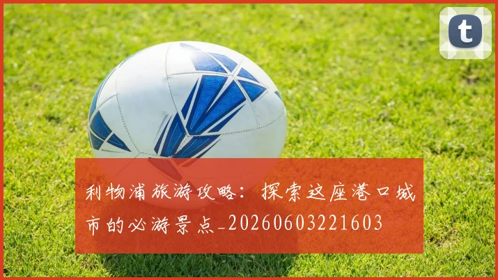 利物浦旅游攻略：探索这座港口城市的必游景点_20260603221603