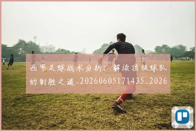 西甲足球战术分析：解读顶级球队的制胜之道_20260605171435_20260703181926
