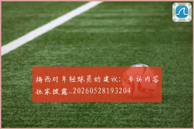 梅西对年轻球员的建议:专访内容独家披露_20260528193204