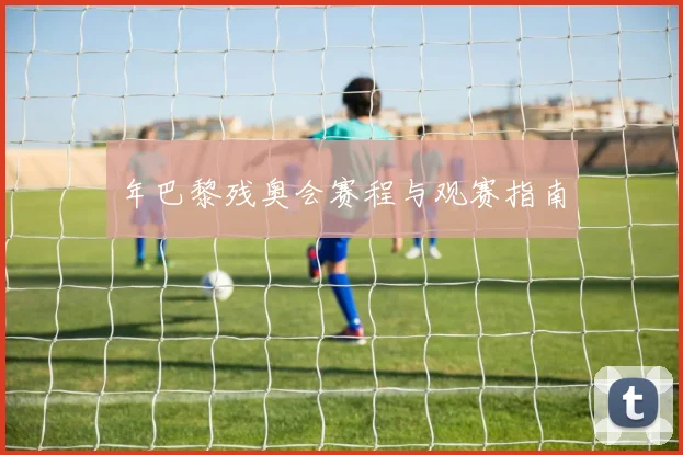 年巴黎残奥会赛程与观赛指南