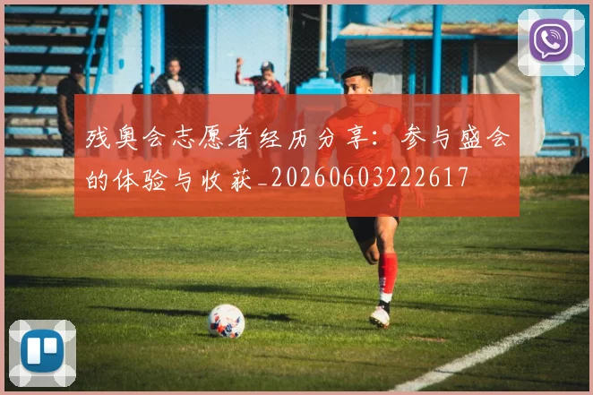 残奥会志愿者经历分享：参与盛会的体验与收获_20260603222617